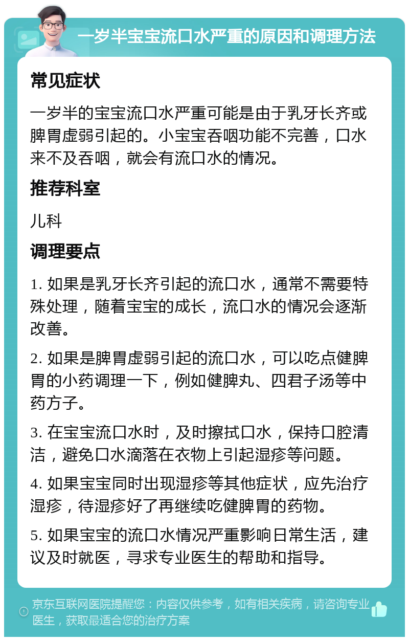 一岁半宝宝流口水严重的原因和调理方法 常见症状 一岁半的宝宝流口水严重可能是由于乳牙长齐或脾胃虚弱引起的。小宝宝吞咽功能不完善，口水来不及吞咽，就会有流口水的情况。 推荐科室 儿科 调理要点 1. 如果是乳牙长齐引起的流口水，通常不需要特殊处理，随着宝宝的成长，流口水的情况会逐渐改善。 2. 如果是脾胃虚弱引起的流口水，可以吃点健脾胃的小药调理一下，例如健脾丸、四君子汤等中药方子。 3. 在宝宝流口水时，及时擦拭口水，保持口腔清洁，避免口水滴落在衣物上引起湿疹等问题。 4. 如果宝宝同时出现湿疹等其他症状，应先治疗湿疹，待湿疹好了再继续吃健脾胃的药物。 5. 如果宝宝的流口水情况严重影响日常生活，建议及时就医，寻求专业医生的帮助和指导。