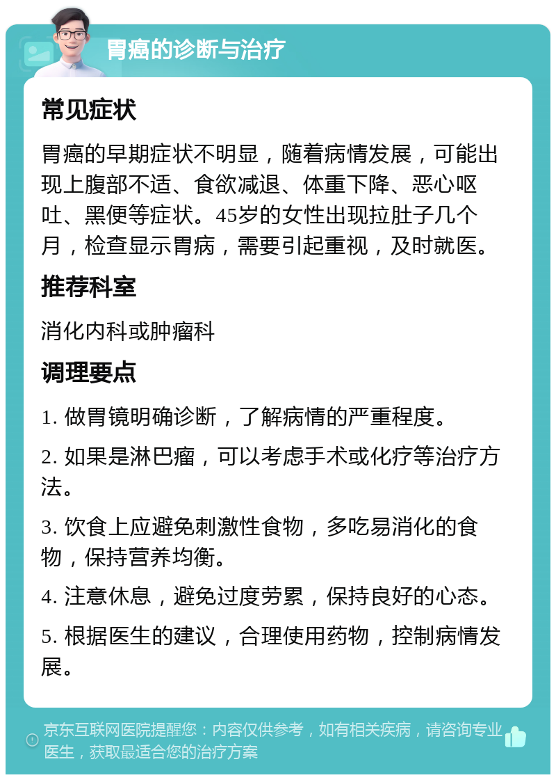 胃癌的诊断与治疗 常见症状 胃癌的早期症状不明显，随着病情发展，可能出现上腹部不适、食欲减退、体重下降、恶心呕吐、黑便等症状。45岁的女性出现拉肚子几个月，检查显示胃病，需要引起重视，及时就医。 推荐科室 消化内科或肿瘤科 调理要点 1. 做胃镜明确诊断，了解病情的严重程度。 2. 如果是淋巴瘤，可以考虑手术或化疗等治疗方法。 3. 饮食上应避免刺激性食物，多吃易消化的食物，保持营养均衡。 4. 注意休息，避免过度劳累，保持良好的心态。 5. 根据医生的建议，合理使用药物，控制病情发展。