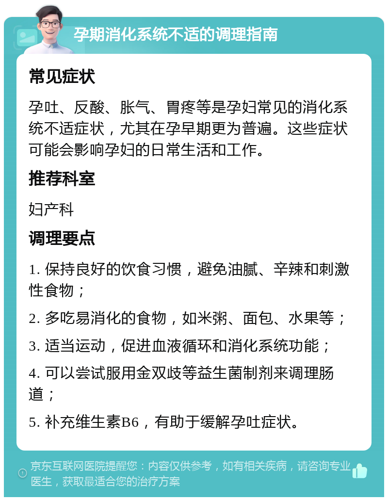 孕期消化系统不适的调理指南 常见症状 孕吐、反酸、胀气、胃疼等是孕妇常见的消化系统不适症状，尤其在孕早期更为普遍。这些症状可能会影响孕妇的日常生活和工作。 推荐科室 妇产科 调理要点 1. 保持良好的饮食习惯，避免油腻、辛辣和刺激性食物； 2. 多吃易消化的食物，如米粥、面包、水果等； 3. 适当运动，促进血液循环和消化系统功能； 4. 可以尝试服用金双歧等益生菌制剂来调理肠道； 5. 补充维生素B6，有助于缓解孕吐症状。