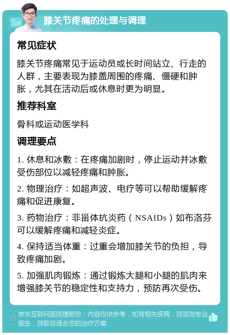 膝关节疼痛的处理与调理 常见症状 膝关节疼痛常见于运动员或长时间站立、行走的人群，主要表现为膝盖周围的疼痛、僵硬和肿胀，尤其在活动后或休息时更为明显。 推荐科室 骨科或运动医学科 调理要点 1. 休息和冰敷：在疼痛加剧时，停止运动并冰敷受伤部位以减轻疼痛和肿胀。 2. 物理治疗：如超声波、电疗等可以帮助缓解疼痛和促进康复。 3. 药物治疗：非甾体抗炎药（NSAIDs）如布洛芬可以缓解疼痛和减轻炎症。 4. 保持适当体重：过重会增加膝关节的负担，导致疼痛加剧。 5. 加强肌肉锻炼：通过锻炼大腿和小腿的肌肉来增强膝关节的稳定性和支持力，预防再次受伤。