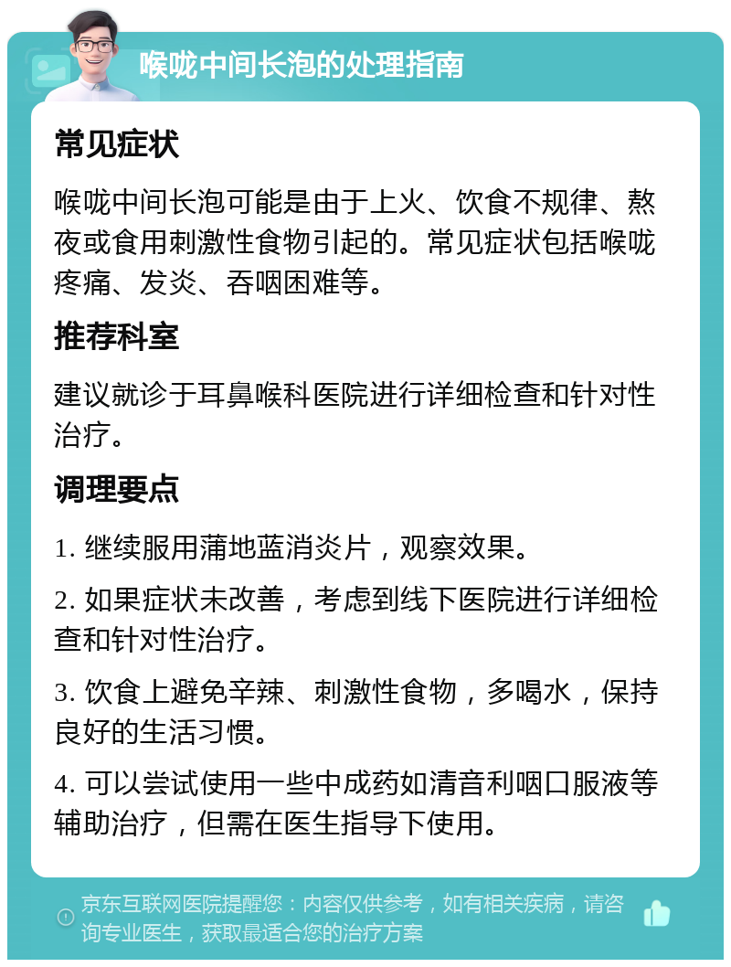 喉咙中间长泡的处理指南 常见症状 喉咙中间长泡可能是由于上火、饮食不规律、熬夜或食用刺激性食物引起的。常见症状包括喉咙疼痛、发炎、吞咽困难等。 推荐科室 建议就诊于耳鼻喉科医院进行详细检查和针对性治疗。 调理要点 1. 继续服用蒲地蓝消炎片，观察效果。 2. 如果症状未改善，考虑到线下医院进行详细检查和针对性治疗。 3. 饮食上避免辛辣、刺激性食物，多喝水，保持良好的生活习惯。 4. 可以尝试使用一些中成药如清音利咽口服液等辅助治疗，但需在医生指导下使用。