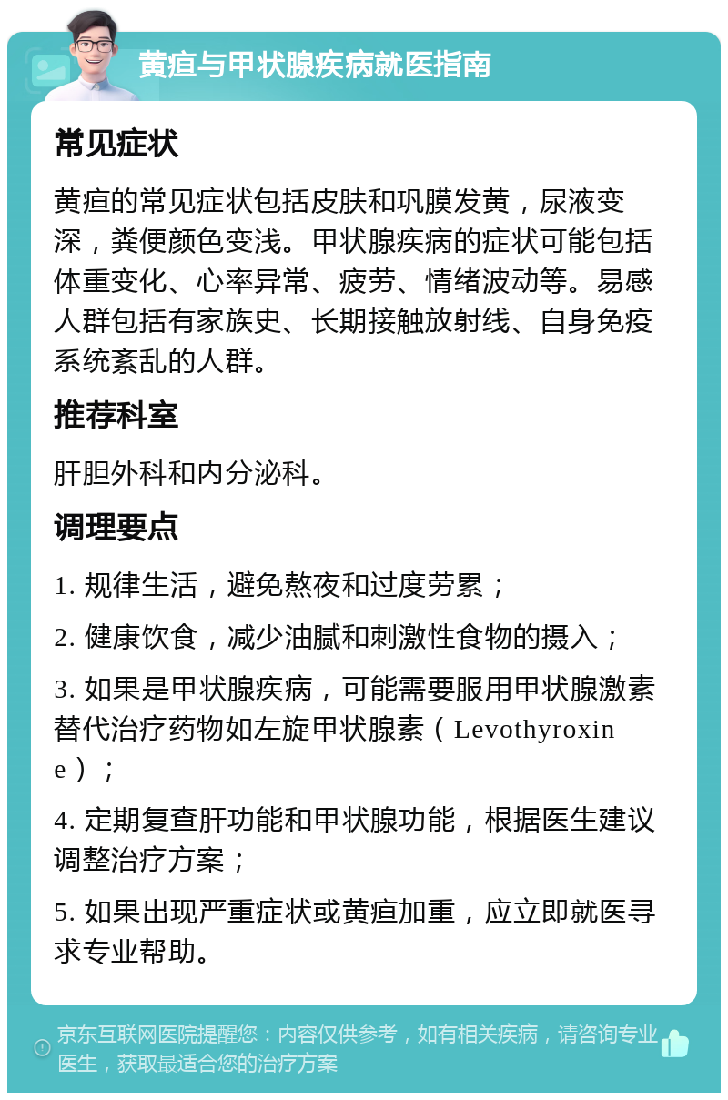 黄疸与甲状腺疾病就医指南 常见症状 黄疸的常见症状包括皮肤和巩膜发黄，尿液变深，粪便颜色变浅。甲状腺疾病的症状可能包括体重变化、心率异常、疲劳、情绪波动等。易感人群包括有家族史、长期接触放射线、自身免疫系统紊乱的人群。 推荐科室 肝胆外科和内分泌科。 调理要点 1. 规律生活，避免熬夜和过度劳累； 2. 健康饮食，减少油腻和刺激性食物的摄入； 3. 如果是甲状腺疾病，可能需要服用甲状腺激素替代治疗药物如左旋甲状腺素（Levothyroxine）； 4. 定期复查肝功能和甲状腺功能，根据医生建议调整治疗方案； 5. 如果出现严重症状或黄疸加重，应立即就医寻求专业帮助。