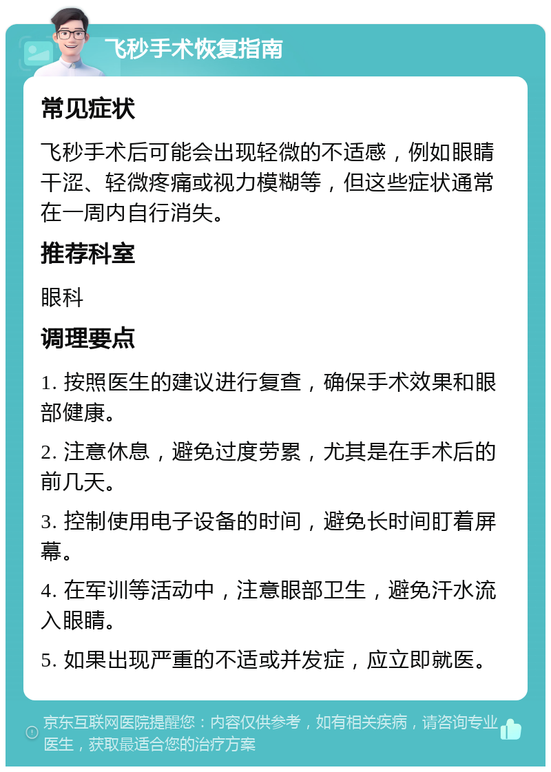 飞秒手术恢复指南 常见症状 飞秒手术后可能会出现轻微的不适感，例如眼睛干涩、轻微疼痛或视力模糊等，但这些症状通常在一周内自行消失。 推荐科室 眼科 调理要点 1. 按照医生的建议进行复查，确保手术效果和眼部健康。 2. 注意休息，避免过度劳累，尤其是在手术后的前几天。 3. 控制使用电子设备的时间，避免长时间盯着屏幕。 4. 在军训等活动中，注意眼部卫生，避免汗水流入眼睛。 5. 如果出现严重的不适或并发症，应立即就医。