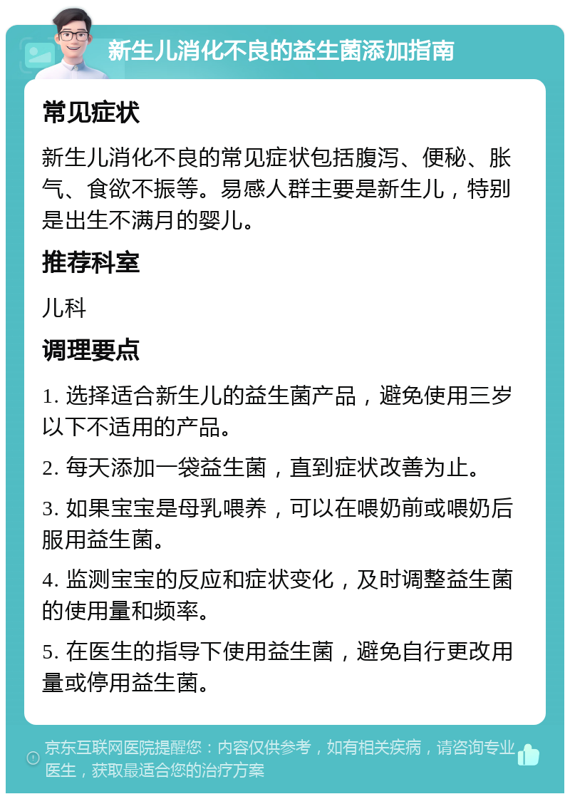 新生儿消化不良的益生菌添加指南 常见症状 新生儿消化不良的常见症状包括腹泻、便秘、胀气、食欲不振等。易感人群主要是新生儿，特别是出生不满月的婴儿。 推荐科室 儿科 调理要点 1. 选择适合新生儿的益生菌产品，避免使用三岁以下不适用的产品。 2. 每天添加一袋益生菌，直到症状改善为止。 3. 如果宝宝是母乳喂养，可以在喂奶前或喂奶后服用益生菌。 4. 监测宝宝的反应和症状变化，及时调整益生菌的使用量和频率。 5. 在医生的指导下使用益生菌，避免自行更改用量或停用益生菌。