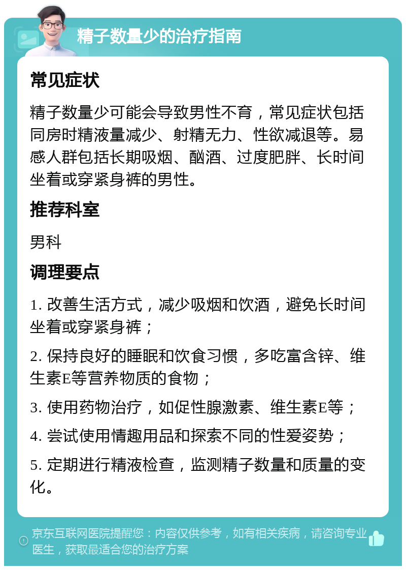 精子数量少的治疗指南 常见症状 精子数量少可能会导致男性不育，常见症状包括同房时精液量减少、射精无力、性欲减退等。易感人群包括长期吸烟、酗酒、过度肥胖、长时间坐着或穿紧身裤的男性。 推荐科室 男科 调理要点 1. 改善生活方式，减少吸烟和饮酒，避免长时间坐着或穿紧身裤； 2. 保持良好的睡眠和饮食习惯，多吃富含锌、维生素E等营养物质的食物； 3. 使用药物治疗，如促性腺激素、维生素E等； 4. 尝试使用情趣用品和探索不同的性爱姿势； 5. 定期进行精液检查，监测精子数量和质量的变化。