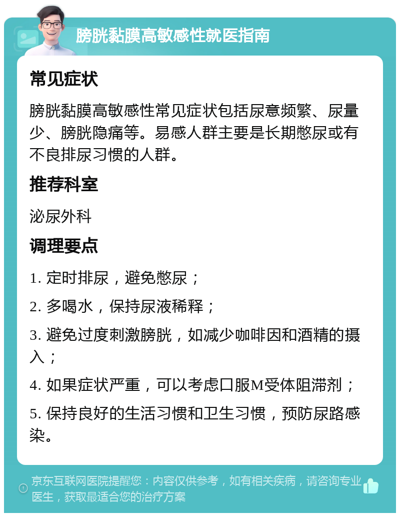 膀胱黏膜高敏感性就医指南 常见症状 膀胱黏膜高敏感性常见症状包括尿意频繁、尿量少、膀胱隐痛等。易感人群主要是长期憋尿或有不良排尿习惯的人群。 推荐科室 泌尿外科 调理要点 1. 定时排尿，避免憋尿； 2. 多喝水，保持尿液稀释； 3. 避免过度刺激膀胱，如减少咖啡因和酒精的摄入； 4. 如果症状严重，可以考虑口服M受体阻滞剂； 5. 保持良好的生活习惯和卫生习惯，预防尿路感染。