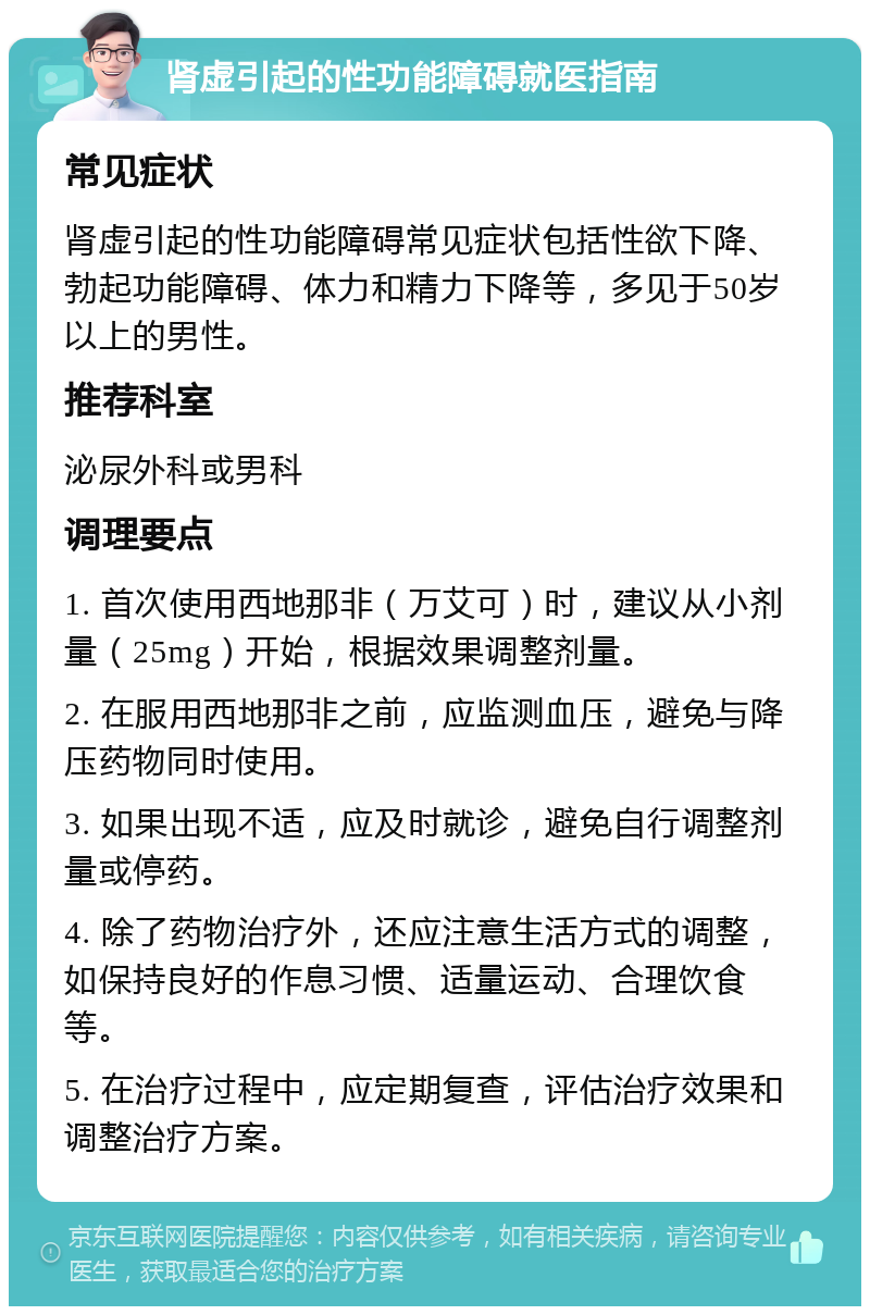 肾虚引起的性功能障碍就医指南 常见症状 肾虚引起的性功能障碍常见症状包括性欲下降、勃起功能障碍、体力和精力下降等，多见于50岁以上的男性。 推荐科室 泌尿外科或男科 调理要点 1. 首次使用西地那非（万艾可）时，建议从小剂量（25mg）开始，根据效果调整剂量。 2. 在服用西地那非之前，应监测血压，避免与降压药物同时使用。 3. 如果出现不适，应及时就诊，避免自行调整剂量或停药。 4. 除了药物治疗外，还应注意生活方式的调整，如保持良好的作息习惯、适量运动、合理饮食等。 5. 在治疗过程中，应定期复查，评估治疗效果和调整治疗方案。