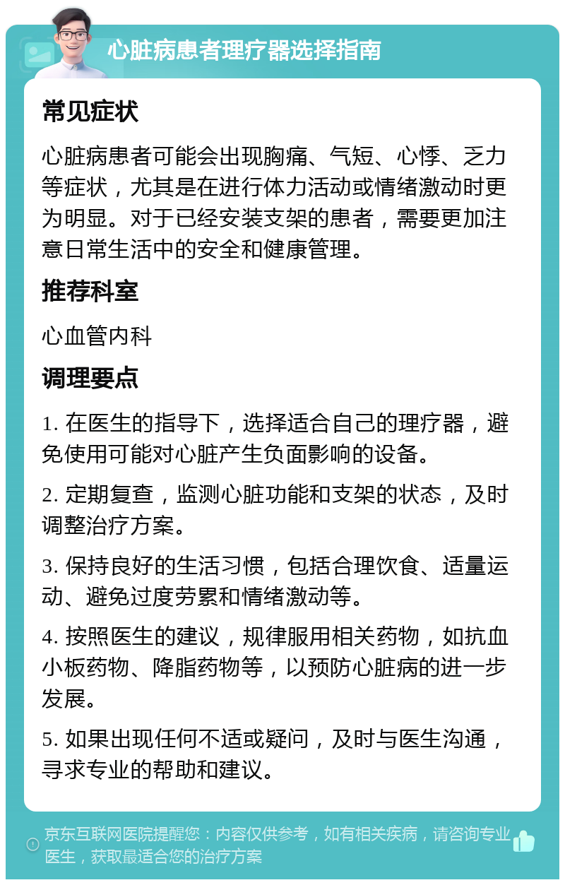 心脏病患者理疗器选择指南 常见症状 心脏病患者可能会出现胸痛、气短、心悸、乏力等症状，尤其是在进行体力活动或情绪激动时更为明显。对于已经安装支架的患者，需要更加注意日常生活中的安全和健康管理。 推荐科室 心血管内科 调理要点 1. 在医生的指导下，选择适合自己的理疗器，避免使用可能对心脏产生负面影响的设备。 2. 定期复查，监测心脏功能和支架的状态，及时调整治疗方案。 3. 保持良好的生活习惯，包括合理饮食、适量运动、避免过度劳累和情绪激动等。 4. 按照医生的建议，规律服用相关药物，如抗血小板药物、降脂药物等，以预防心脏病的进一步发展。 5. 如果出现任何不适或疑问，及时与医生沟通，寻求专业的帮助和建议。