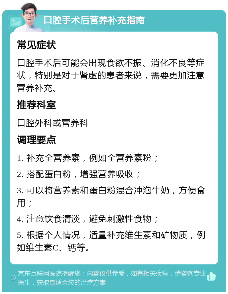 口腔手术后营养补充指南 常见症状 口腔手术后可能会出现食欲不振、消化不良等症状，特别是对于肾虚的患者来说，需要更加注意营养补充。 推荐科室 口腔外科或营养科 调理要点 1. 补充全营养素，例如全营养素粉； 2. 搭配蛋白粉，增强营养吸收； 3. 可以将营养素和蛋白粉混合冲泡牛奶，方便食用； 4. 注意饮食清淡，避免刺激性食物； 5. 根据个人情况，适量补充维生素和矿物质，例如维生素C、钙等。