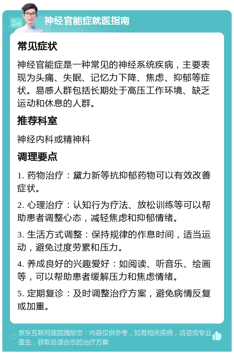 神经官能症就医指南 常见症状 神经官能症是一种常见的神经系统疾病，主要表现为头痛、失眠、记忆力下降、焦虑、抑郁等症状。易感人群包括长期处于高压工作环境、缺乏运动和休息的人群。 推荐科室 神经内科或精神科 调理要点 1. 药物治疗：黛力新等抗抑郁药物可以有效改善症状。 2. 心理治疗：认知行为疗法、放松训练等可以帮助患者调整心态，减轻焦虑和抑郁情绪。 3. 生活方式调整：保持规律的作息时间，适当运动，避免过度劳累和压力。 4. 养成良好的兴趣爱好：如阅读、听音乐、绘画等，可以帮助患者缓解压力和焦虑情绪。 5. 定期复诊：及时调整治疗方案，避免病情反复或加重。