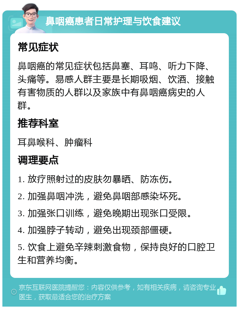 鼻咽癌患者日常护理与饮食建议 常见症状 鼻咽癌的常见症状包括鼻塞、耳鸣、听力下降、头痛等。易感人群主要是长期吸烟、饮酒、接触有害物质的人群以及家族中有鼻咽癌病史的人群。 推荐科室 耳鼻喉科、肿瘤科 调理要点 1. 放疗照射过的皮肤勿暴晒、防冻伤。 2. 加强鼻咽冲洗，避免鼻咽部感染坏死。 3. 加强张口训练，避免晚期出现张口受限。 4. 加强脖子转动，避免出现颈部僵硬。 5. 饮食上避免辛辣刺激食物，保持良好的口腔卫生和营养均衡。