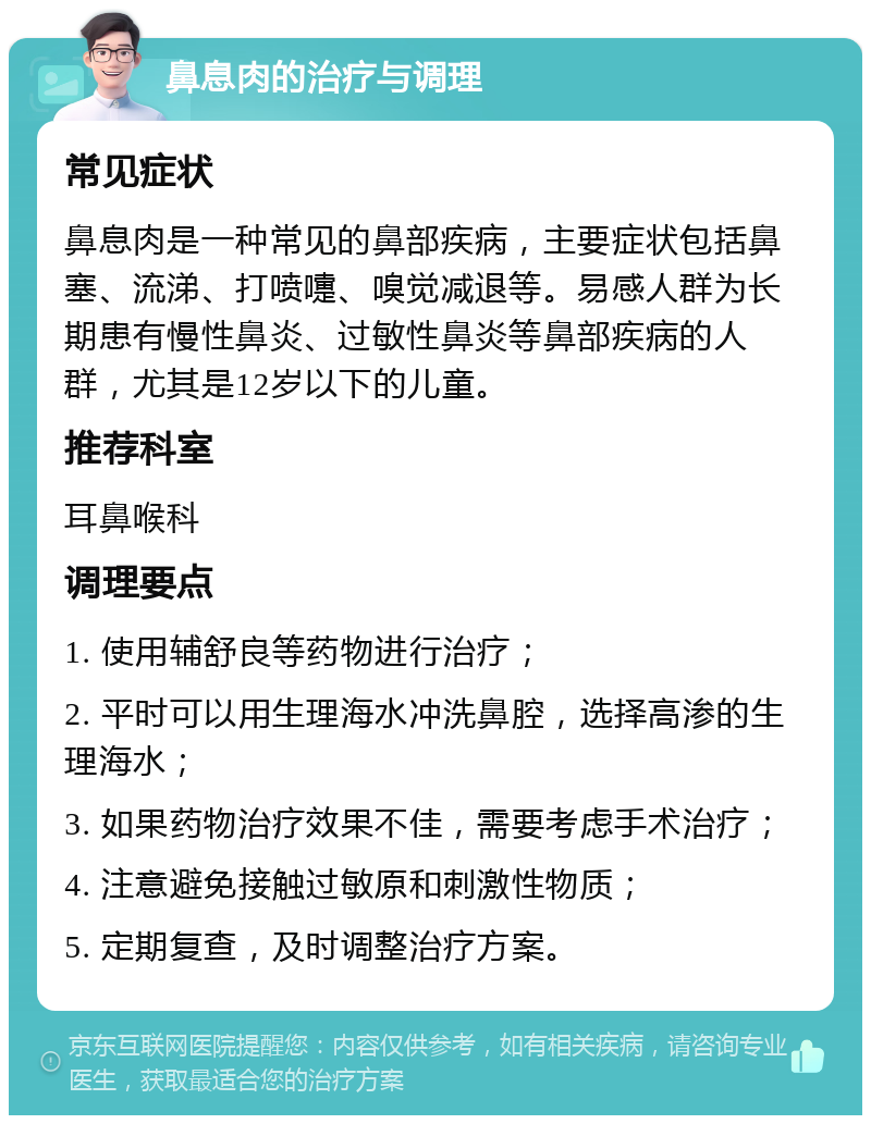 鼻息肉的治疗与调理 常见症状 鼻息肉是一种常见的鼻部疾病，主要症状包括鼻塞、流涕、打喷嚏、嗅觉减退等。易感人群为长期患有慢性鼻炎、过敏性鼻炎等鼻部疾病的人群，尤其是12岁以下的儿童。 推荐科室 耳鼻喉科 调理要点 1. 使用辅舒良等药物进行治疗； 2. 平时可以用生理海水冲洗鼻腔，选择高渗的生理海水； 3. 如果药物治疗效果不佳，需要考虑手术治疗； 4. 注意避免接触过敏原和刺激性物质； 5. 定期复查，及时调整治疗方案。