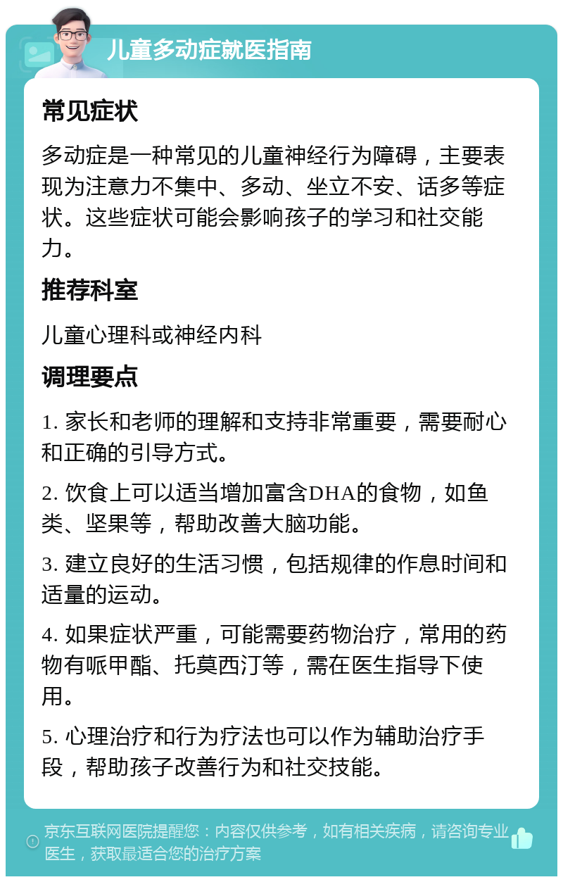 儿童多动症就医指南 常见症状 多动症是一种常见的儿童神经行为障碍，主要表现为注意力不集中、多动、坐立不安、话多等症状。这些症状可能会影响孩子的学习和社交能力。 推荐科室 儿童心理科或神经内科 调理要点 1. 家长和老师的理解和支持非常重要，需要耐心和正确的引导方式。 2. 饮食上可以适当增加富含DHA的食物，如鱼类、坚果等，帮助改善大脑功能。 3. 建立良好的生活习惯，包括规律的作息时间和适量的运动。 4. 如果症状严重，可能需要药物治疗，常用的药物有哌甲酯、托莫西汀等，需在医生指导下使用。 5. 心理治疗和行为疗法也可以作为辅助治疗手段，帮助孩子改善行为和社交技能。