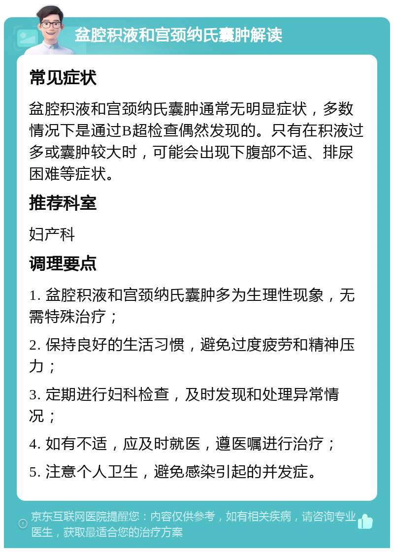 盆腔积液和宫颈纳氏囊肿解读 常见症状 盆腔积液和宫颈纳氏囊肿通常无明显症状，多数情况下是通过B超检查偶然发现的。只有在积液过多或囊肿较大时，可能会出现下腹部不适、排尿困难等症状。 推荐科室 妇产科 调理要点 1. 盆腔积液和宫颈纳氏囊肿多为生理性现象，无需特殊治疗； 2. 保持良好的生活习惯，避免过度疲劳和精神压力； 3. 定期进行妇科检查，及时发现和处理异常情况； 4. 如有不适，应及时就医，遵医嘱进行治疗； 5. 注意个人卫生，避免感染引起的并发症。