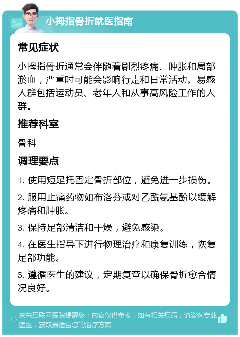 小拇指骨折就医指南 常见症状 小拇指骨折通常会伴随着剧烈疼痛、肿胀和局部淤血，严重时可能会影响行走和日常活动。易感人群包括运动员、老年人和从事高风险工作的人群。 推荐科室 骨科 调理要点 1. 使用短足托固定骨折部位，避免进一步损伤。 2. 服用止痛药物如布洛芬或对乙酰氨基酚以缓解疼痛和肿胀。 3. 保持足部清洁和干燥，避免感染。 4. 在医生指导下进行物理治疗和康复训练，恢复足部功能。 5. 遵循医生的建议，定期复查以确保骨折愈合情况良好。