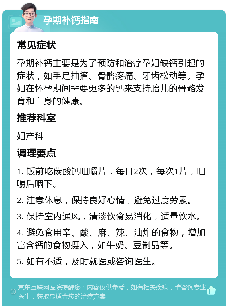 孕期补钙指南 常见症状 孕期补钙主要是为了预防和治疗孕妇缺钙引起的症状，如手足抽搐、骨骼疼痛、牙齿松动等。孕妇在怀孕期间需要更多的钙来支持胎儿的骨骼发育和自身的健康。 推荐科室 妇产科 调理要点 1. 饭前吃碳酸钙咀嚼片，每日2次，每次1片，咀嚼后咽下。 2. 注意休息，保持良好心情，避免过度劳累。 3. 保持室内通风，清淡饮食易消化，适量饮水。 4. 避免食用辛、酸、麻、辣、油炸的食物，增加富含钙的食物摄入，如牛奶、豆制品等。 5. 如有不适，及时就医或咨询医生。