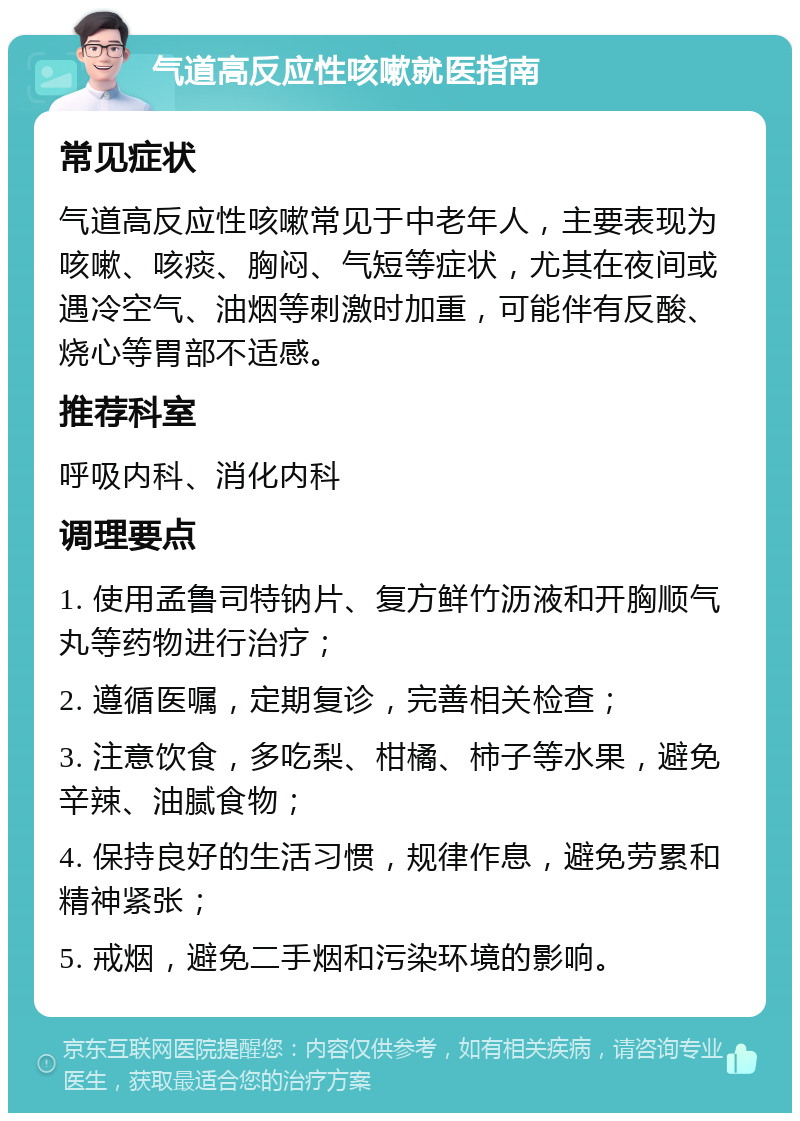 气道高反应性咳嗽就医指南 常见症状 气道高反应性咳嗽常见于中老年人，主要表现为咳嗽、咳痰、胸闷、气短等症状，尤其在夜间或遇冷空气、油烟等刺激时加重，可能伴有反酸、烧心等胃部不适感。 推荐科室 呼吸内科、消化内科 调理要点 1. 使用孟鲁司特钠片、复方鲜竹沥液和开胸顺气丸等药物进行治疗； 2. 遵循医嘱，定期复诊，完善相关检查； 3. 注意饮食，多吃梨、柑橘、柿子等水果，避免辛辣、油腻食物； 4. 保持良好的生活习惯，规律作息，避免劳累和精神紧张； 5. 戒烟，避免二手烟和污染环境的影响。