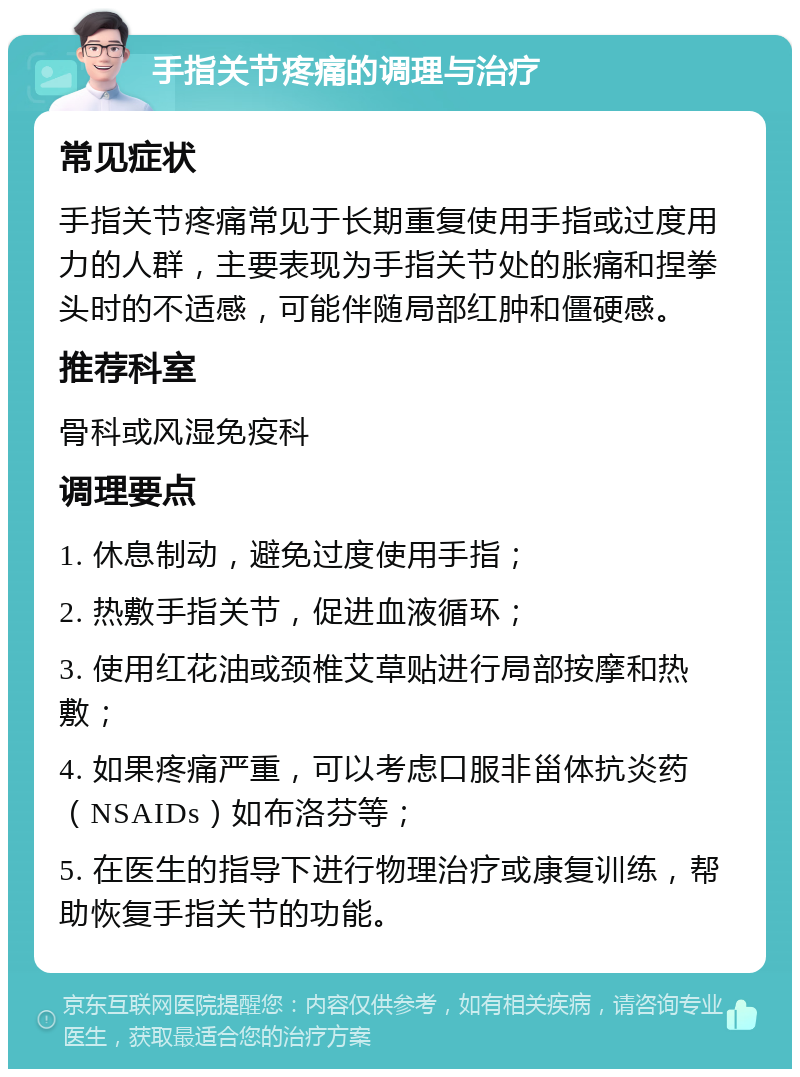 手指关节疼痛的调理与治疗 常见症状 手指关节疼痛常见于长期重复使用手指或过度用力的人群，主要表现为手指关节处的胀痛和捏拳头时的不适感，可能伴随局部红肿和僵硬感。 推荐科室 骨科或风湿免疫科 调理要点 1. 休息制动，避免过度使用手指； 2. 热敷手指关节，促进血液循环； 3. 使用红花油或颈椎艾草贴进行局部按摩和热敷； 4. 如果疼痛严重，可以考虑口服非甾体抗炎药（NSAIDs）如布洛芬等； 5. 在医生的指导下进行物理治疗或康复训练，帮助恢复手指关节的功能。