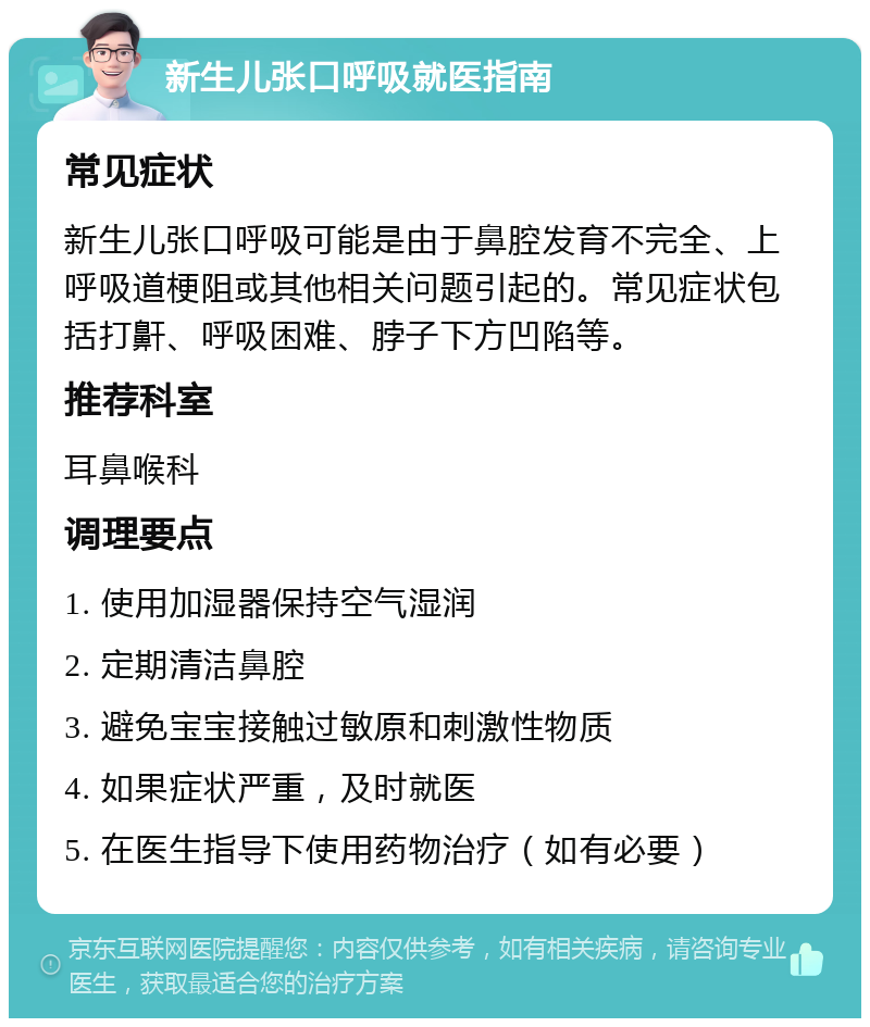 新生儿张口呼吸就医指南 常见症状 新生儿张口呼吸可能是由于鼻腔发育不完全、上呼吸道梗阻或其他相关问题引起的。常见症状包括打鼾、呼吸困难、脖子下方凹陷等。 推荐科室 耳鼻喉科 调理要点 1. 使用加湿器保持空气湿润 2. 定期清洁鼻腔 3. 避免宝宝接触过敏原和刺激性物质 4. 如果症状严重，及时就医 5. 在医生指导下使用药物治疗（如有必要）