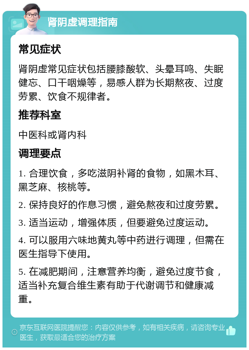 肾阴虚调理指南 常见症状 肾阴虚常见症状包括腰膝酸软、头晕耳鸣、失眠健忘、口干咽燥等，易感人群为长期熬夜、过度劳累、饮食不规律者。 推荐科室 中医科或肾内科 调理要点 1. 合理饮食，多吃滋阴补肾的食物，如黑木耳、黑芝麻、核桃等。 2. 保持良好的作息习惯，避免熬夜和过度劳累。 3. 适当运动，增强体质，但要避免过度运动。 4. 可以服用六味地黄丸等中药进行调理，但需在医生指导下使用。 5. 在减肥期间，注意营养均衡，避免过度节食，适当补充复合维生素有助于代谢调节和健康减重。