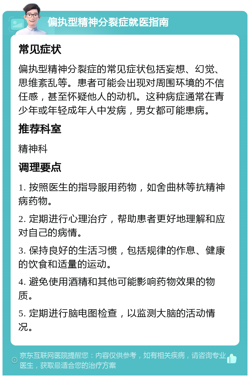 偏执型精神分裂症就医指南 常见症状 偏执型精神分裂症的常见症状包括妄想、幻觉、思维紊乱等。患者可能会出现对周围环境的不信任感，甚至怀疑他人的动机。这种病症通常在青少年或年轻成年人中发病，男女都可能患病。 推荐科室 精神科 调理要点 1. 按照医生的指导服用药物，如舍曲林等抗精神病药物。 2. 定期进行心理治疗，帮助患者更好地理解和应对自己的病情。 3. 保持良好的生活习惯，包括规律的作息、健康的饮食和适量的运动。 4. 避免使用酒精和其他可能影响药物效果的物质。 5. 定期进行脑电图检查，以监测大脑的活动情况。