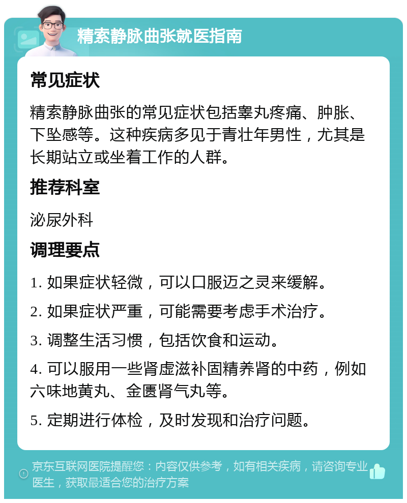 精索静脉曲张就医指南 常见症状 精索静脉曲张的常见症状包括睾丸疼痛、肿胀、下坠感等。这种疾病多见于青壮年男性，尤其是长期站立或坐着工作的人群。 推荐科室 泌尿外科 调理要点 1. 如果症状轻微，可以口服迈之灵来缓解。 2. 如果症状严重，可能需要考虑手术治疗。 3. 调整生活习惯，包括饮食和运动。 4. 可以服用一些肾虚滋补固精养肾的中药，例如六味地黄丸、金匮肾气丸等。 5. 定期进行体检，及时发现和治疗问题。