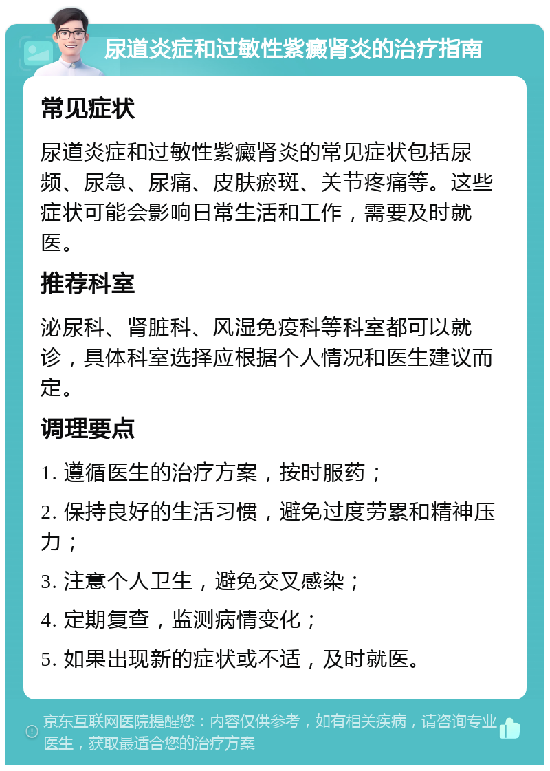 尿道炎症和过敏性紫癜肾炎的治疗指南 常见症状 尿道炎症和过敏性紫癜肾炎的常见症状包括尿频、尿急、尿痛、皮肤瘀斑、关节疼痛等。这些症状可能会影响日常生活和工作，需要及时就医。 推荐科室 泌尿科、肾脏科、风湿免疫科等科室都可以就诊，具体科室选择应根据个人情况和医生建议而定。 调理要点 1. 遵循医生的治疗方案，按时服药； 2. 保持良好的生活习惯，避免过度劳累和精神压力； 3. 注意个人卫生，避免交叉感染； 4. 定期复查，监测病情变化； 5. 如果出现新的症状或不适，及时就医。