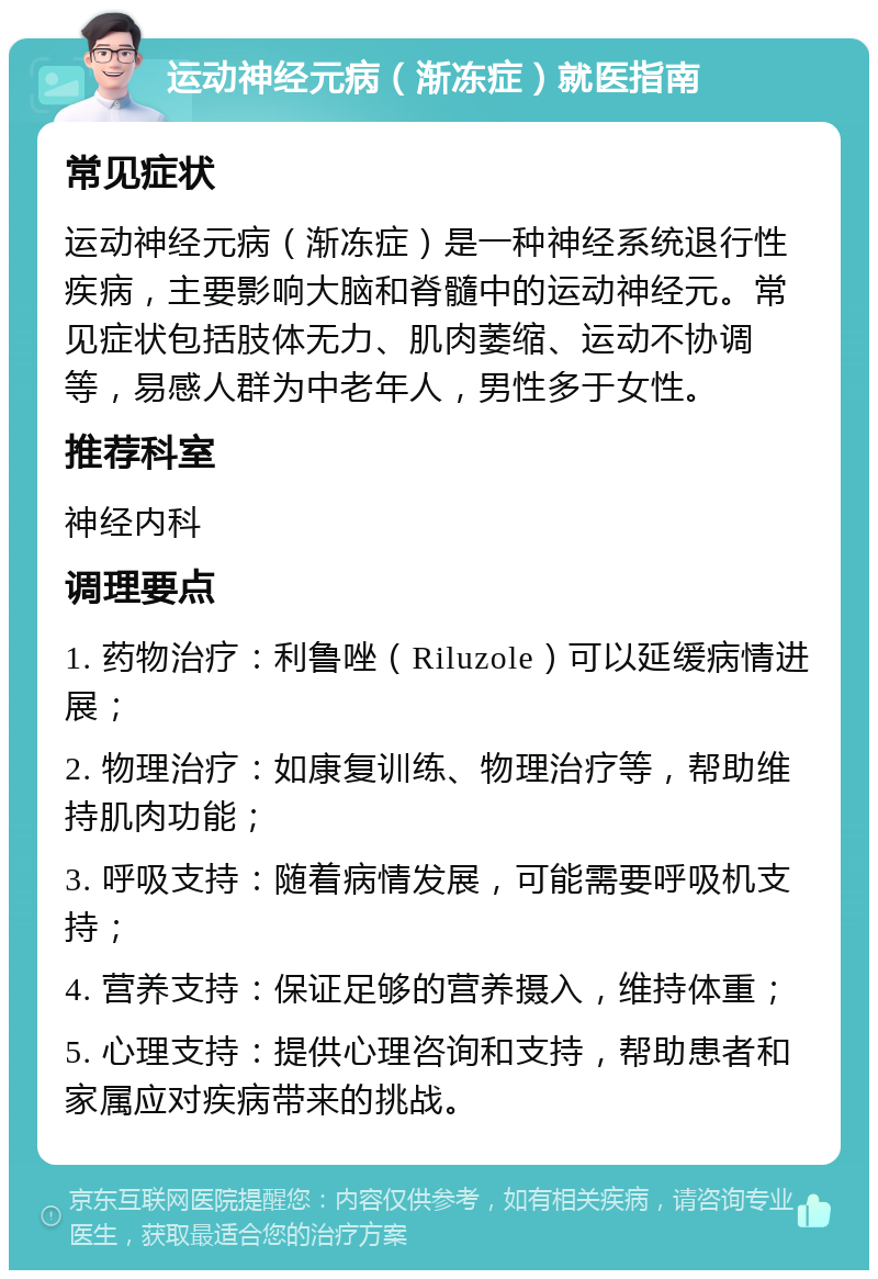 运动神经元病（渐冻症）就医指南 常见症状 运动神经元病（渐冻症）是一种神经系统退行性疾病，主要影响大脑和脊髓中的运动神经元。常见症状包括肢体无力、肌肉萎缩、运动不协调等，易感人群为中老年人，男性多于女性。 推荐科室 神经内科 调理要点 1. 药物治疗：利鲁唑（Riluzole）可以延缓病情进展； 2. 物理治疗：如康复训练、物理治疗等，帮助维持肌肉功能； 3. 呼吸支持：随着病情发展，可能需要呼吸机支持； 4. 营养支持：保证足够的营养摄入，维持体重； 5. 心理支持：提供心理咨询和支持，帮助患者和家属应对疾病带来的挑战。