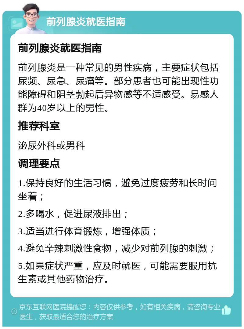 前列腺炎就医指南 前列腺炎就医指南 前列腺炎是一种常见的男性疾病，主要症状包括尿频、尿急、尿痛等。部分患者也可能出现性功能障碍和阴茎勃起后异物感等不适感受。易感人群为40岁以上的男性。 推荐科室 泌尿外科或男科 调理要点 1.保持良好的生活习惯，避免过度疲劳和长时间坐着； 2.多喝水，促进尿液排出； 3.适当进行体育锻炼，增强体质； 4.避免辛辣刺激性食物，减少对前列腺的刺激； 5.如果症状严重，应及时就医，可能需要服用抗生素或其他药物治疗。