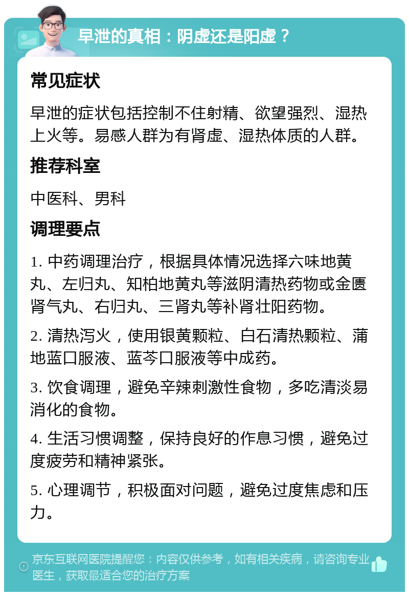 早泄的真相：阴虚还是阳虚？ 常见症状 早泄的症状包括控制不住射精、欲望强烈、湿热上火等。易感人群为有肾虚、湿热体质的人群。 推荐科室 中医科、男科 调理要点 1. 中药调理治疗，根据具体情况选择六味地黄丸、左归丸、知柏地黄丸等滋阴清热药物或金匮肾气丸、右归丸、三肾丸等补肾壮阳药物。 2. 清热泻火，使用银黄颗粒、白石清热颗粒、蒲地蓝口服液、蓝芩口服液等中成药。 3. 饮食调理，避免辛辣刺激性食物，多吃清淡易消化的食物。 4. 生活习惯调整，保持良好的作息习惯，避免过度疲劳和精神紧张。 5. 心理调节，积极面对问题，避免过度焦虑和压力。