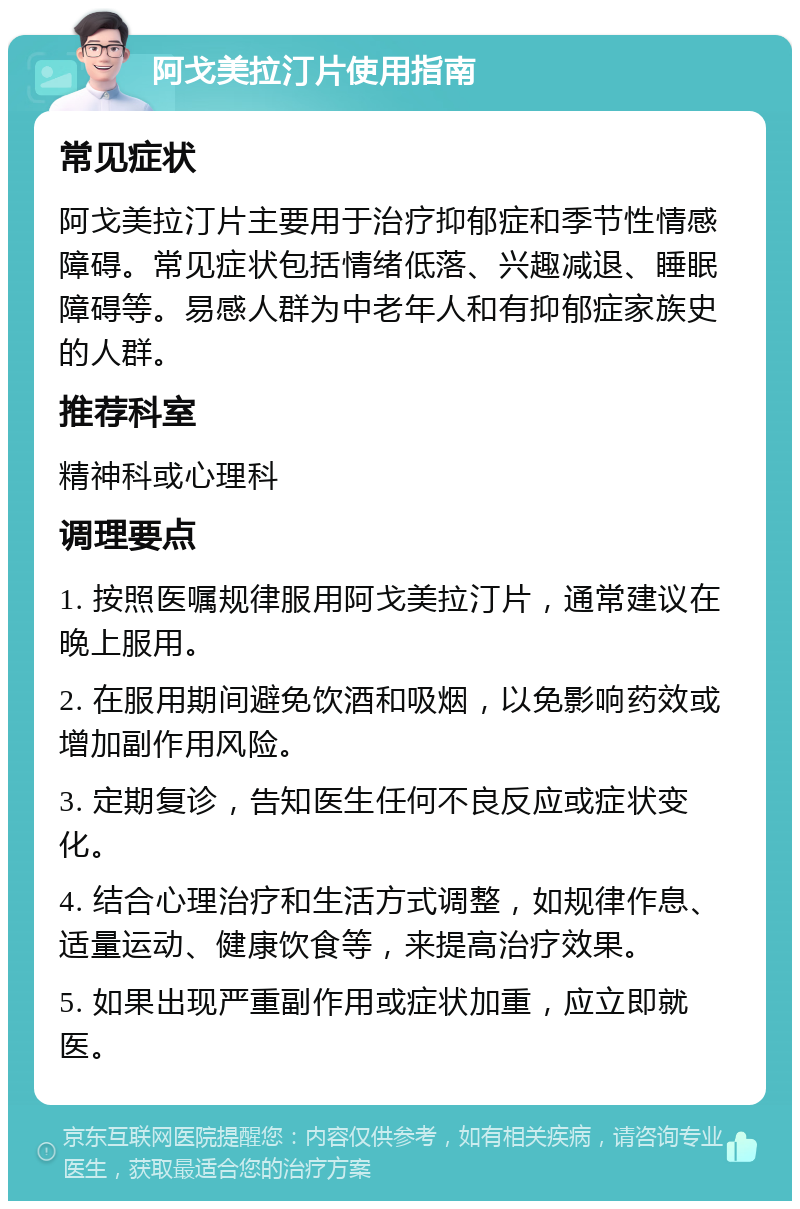 阿戈美拉汀片使用指南 常见症状 阿戈美拉汀片主要用于治疗抑郁症和季节性情感障碍。常见症状包括情绪低落、兴趣减退、睡眠障碍等。易感人群为中老年人和有抑郁症家族史的人群。 推荐科室 精神科或心理科 调理要点 1. 按照医嘱规律服用阿戈美拉汀片，通常建议在晚上服用。 2. 在服用期间避免饮酒和吸烟，以免影响药效或增加副作用风险。 3. 定期复诊，告知医生任何不良反应或症状变化。 4. 结合心理治疗和生活方式调整，如规律作息、适量运动、健康饮食等，来提高治疗效果。 5. 如果出现严重副作用或症状加重，应立即就医。