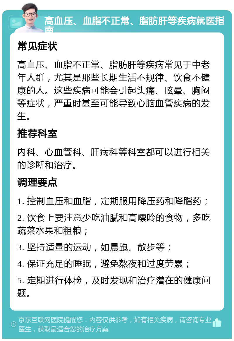 高血压、血脂不正常、脂肪肝等疾病就医指南 常见症状 高血压、血脂不正常、脂肪肝等疾病常见于中老年人群，尤其是那些长期生活不规律、饮食不健康的人。这些疾病可能会引起头痛、眩晕、胸闷等症状，严重时甚至可能导致心脑血管疾病的发生。 推荐科室 内科、心血管科、肝病科等科室都可以进行相关的诊断和治疗。 调理要点 1. 控制血压和血脂，定期服用降压药和降脂药； 2. 饮食上要注意少吃油腻和高嘌呤的食物，多吃蔬菜水果和粗粮； 3. 坚持适量的运动，如晨跑、散步等； 4. 保证充足的睡眠，避免熬夜和过度劳累； 5. 定期进行体检，及时发现和治疗潜在的健康问题。