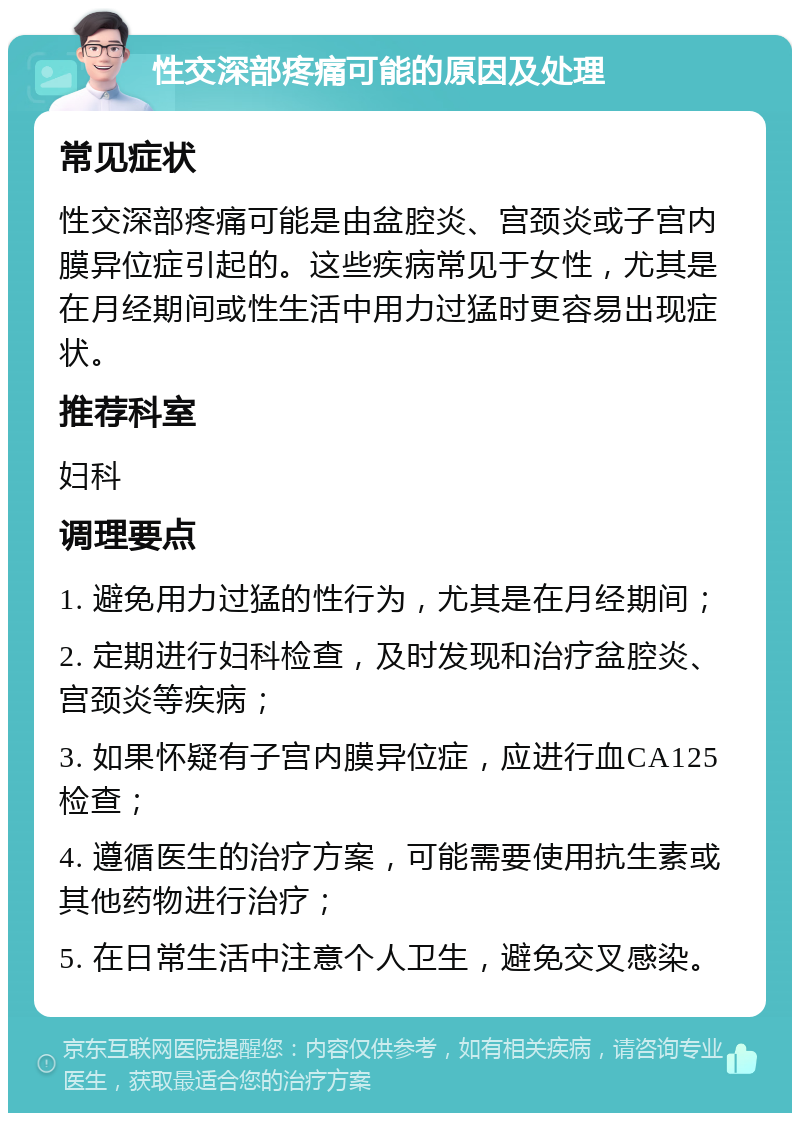 性交深部疼痛可能的原因及处理 常见症状 性交深部疼痛可能是由盆腔炎、宫颈炎或子宫内膜异位症引起的。这些疾病常见于女性，尤其是在月经期间或性生活中用力过猛时更容易出现症状。 推荐科室 妇科 调理要点 1. 避免用力过猛的性行为，尤其是在月经期间； 2. 定期进行妇科检查，及时发现和治疗盆腔炎、宫颈炎等疾病； 3. 如果怀疑有子宫内膜异位症，应进行血CA125检查； 4. 遵循医生的治疗方案，可能需要使用抗生素或其他药物进行治疗； 5. 在日常生活中注意个人卫生，避免交叉感染。