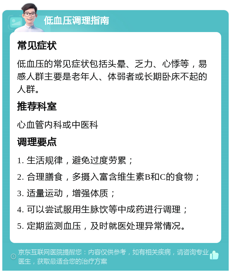 低血压调理指南 常见症状 低血压的常见症状包括头晕、乏力、心悸等，易感人群主要是老年人、体弱者或长期卧床不起的人群。 推荐科室 心血管内科或中医科 调理要点 1. 生活规律，避免过度劳累； 2. 合理膳食，多摄入富含维生素B和C的食物； 3. 适量运动，增强体质； 4. 可以尝试服用生脉饮等中成药进行调理； 5. 定期监测血压，及时就医处理异常情况。