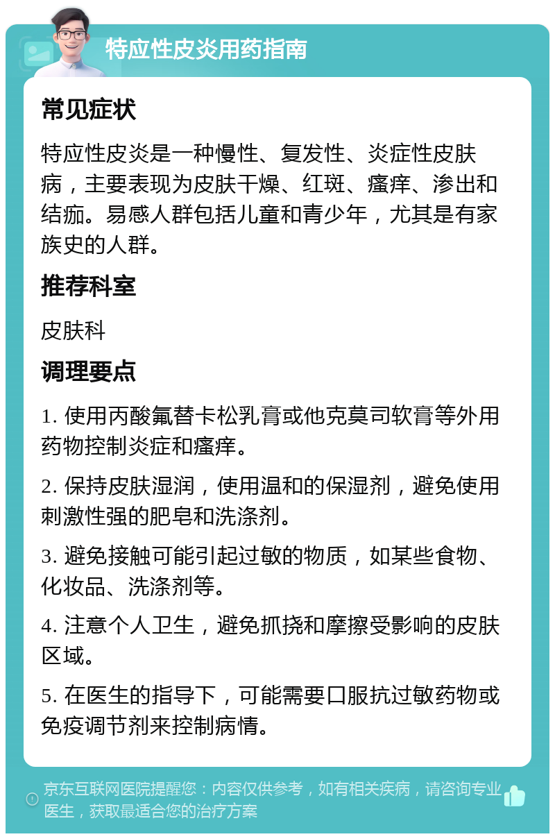 特应性皮炎用药指南 常见症状 特应性皮炎是一种慢性、复发性、炎症性皮肤病，主要表现为皮肤干燥、红斑、瘙痒、渗出和结痂。易感人群包括儿童和青少年，尤其是有家族史的人群。 推荐科室 皮肤科 调理要点 1. 使用丙酸氟替卡松乳膏或他克莫司软膏等外用药物控制炎症和瘙痒。 2. 保持皮肤湿润，使用温和的保湿剂，避免使用刺激性强的肥皂和洗涤剂。 3. 避免接触可能引起过敏的物质，如某些食物、化妆品、洗涤剂等。 4. 注意个人卫生，避免抓挠和摩擦受影响的皮肤区域。 5. 在医生的指导下，可能需要口服抗过敏药物或免疫调节剂来控制病情。