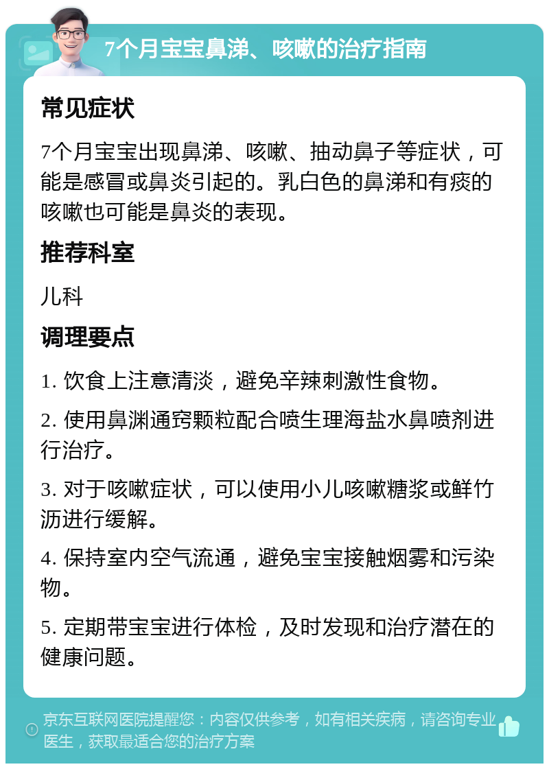 7个月宝宝鼻涕、咳嗽的治疗指南 常见症状 7个月宝宝出现鼻涕、咳嗽、抽动鼻子等症状，可能是感冒或鼻炎引起的。乳白色的鼻涕和有痰的咳嗽也可能是鼻炎的表现。 推荐科室 儿科 调理要点 1. 饮食上注意清淡，避免辛辣刺激性食物。 2. 使用鼻渊通窍颗粒配合喷生理海盐水鼻喷剂进行治疗。 3. 对于咳嗽症状，可以使用小儿咳嗽糖浆或鲜竹沥进行缓解。 4. 保持室内空气流通，避免宝宝接触烟雾和污染物。 5. 定期带宝宝进行体检，及时发现和治疗潜在的健康问题。