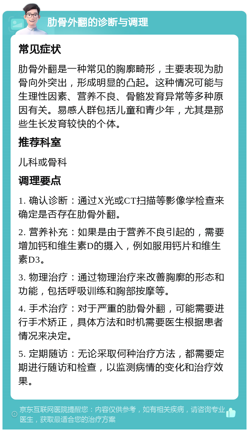 肋骨外翻的诊断与调理 常见症状 肋骨外翻是一种常见的胸廓畸形，主要表现为肋骨向外突出，形成明显的凸起。这种情况可能与生理性因素、营养不良、骨骼发育异常等多种原因有关。易感人群包括儿童和青少年，尤其是那些生长发育较快的个体。 推荐科室 儿科或骨科 调理要点 1. 确认诊断：通过X光或CT扫描等影像学检查来确定是否存在肋骨外翻。 2. 营养补充：如果是由于营养不良引起的，需要增加钙和维生素D的摄入，例如服用钙片和维生素D3。 3. 物理治疗：通过物理治疗来改善胸廓的形态和功能，包括呼吸训练和胸部按摩等。 4. 手术治疗：对于严重的肋骨外翻，可能需要进行手术矫正，具体方法和时机需要医生根据患者情况来决定。 5. 定期随访：无论采取何种治疗方法，都需要定期进行随访和检查，以监测病情的变化和治疗效果。