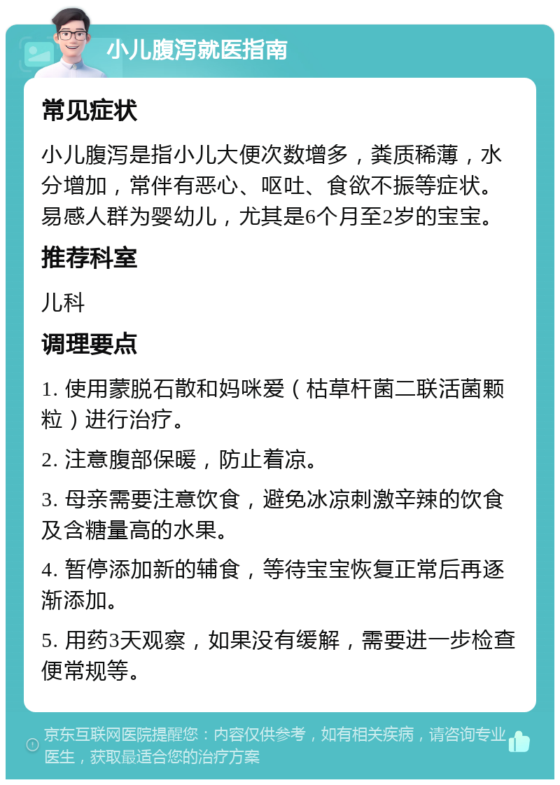 小儿腹泻就医指南 常见症状 小儿腹泻是指小儿大便次数增多，粪质稀薄，水分增加，常伴有恶心、呕吐、食欲不振等症状。易感人群为婴幼儿，尤其是6个月至2岁的宝宝。 推荐科室 儿科 调理要点 1. 使用蒙脱石散和妈咪爱（枯草杆菌二联活菌颗粒）进行治疗。 2. 注意腹部保暖，防止着凉。 3. 母亲需要注意饮食，避免冰凉刺激辛辣的饮食及含糖量高的水果。 4. 暂停添加新的辅食，等待宝宝恢复正常后再逐渐添加。 5. 用药3天观察，如果没有缓解，需要进一步检查便常规等。