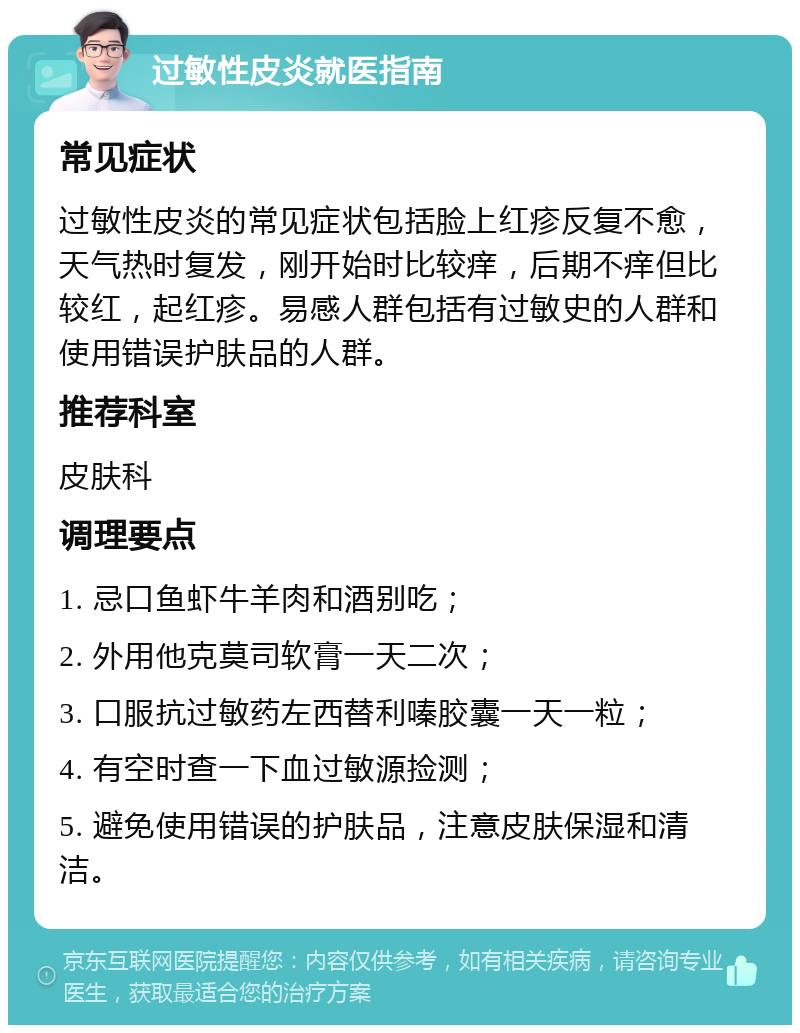 过敏性皮炎就医指南 常见症状 过敏性皮炎的常见症状包括脸上红疹反复不愈，天气热时复发，刚开始时比较痒，后期不痒但比较红，起红疹。易感人群包括有过敏史的人群和使用错误护肤品的人群。 推荐科室 皮肤科 调理要点 1. 忌口鱼虾牛羊肉和酒别吃； 2. 外用他克莫司软膏一天二次； 3. 口服抗过敏药左西替利嗪胶囊一天一粒； 4. 有空时查一下血过敏源捡测； 5. 避免使用错误的护肤品，注意皮肤保湿和清洁。