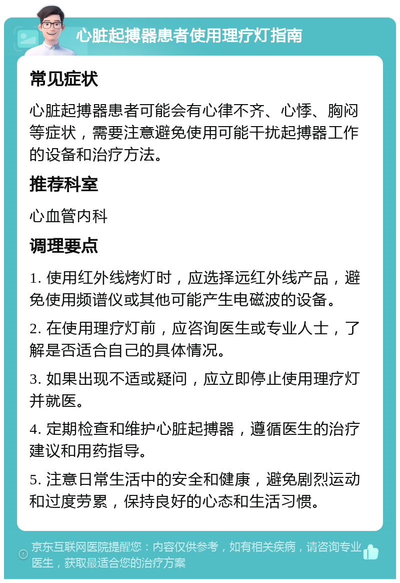 心脏起搏器患者使用理疗灯指南 常见症状 心脏起搏器患者可能会有心律不齐、心悸、胸闷等症状，需要注意避免使用可能干扰起搏器工作的设备和治疗方法。 推荐科室 心血管内科 调理要点 1. 使用红外线烤灯时，应选择远红外线产品，避免使用频谱仪或其他可能产生电磁波的设备。 2. 在使用理疗灯前，应咨询医生或专业人士，了解是否适合自己的具体情况。 3. 如果出现不适或疑问，应立即停止使用理疗灯并就医。 4. 定期检查和维护心脏起搏器，遵循医生的治疗建议和用药指导。 5. 注意日常生活中的安全和健康，避免剧烈运动和过度劳累，保持良好的心态和生活习惯。