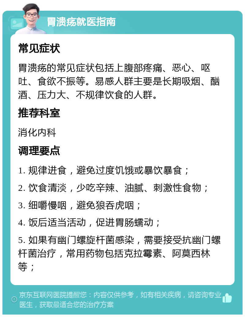 胃溃疡就医指南 常见症状 胃溃疡的常见症状包括上腹部疼痛、恶心、呕吐、食欲不振等。易感人群主要是长期吸烟、酗酒、压力大、不规律饮食的人群。 推荐科室 消化内科 调理要点 1. 规律进食，避免过度饥饿或暴饮暴食； 2. 饮食清淡，少吃辛辣、油腻、刺激性食物； 3. 细嚼慢咽，避免狼吞虎咽； 4. 饭后适当活动，促进胃肠蠕动； 5. 如果有幽门螺旋杆菌感染，需要接受抗幽门螺杆菌治疗，常用药物包括克拉霉素、阿莫西林等；