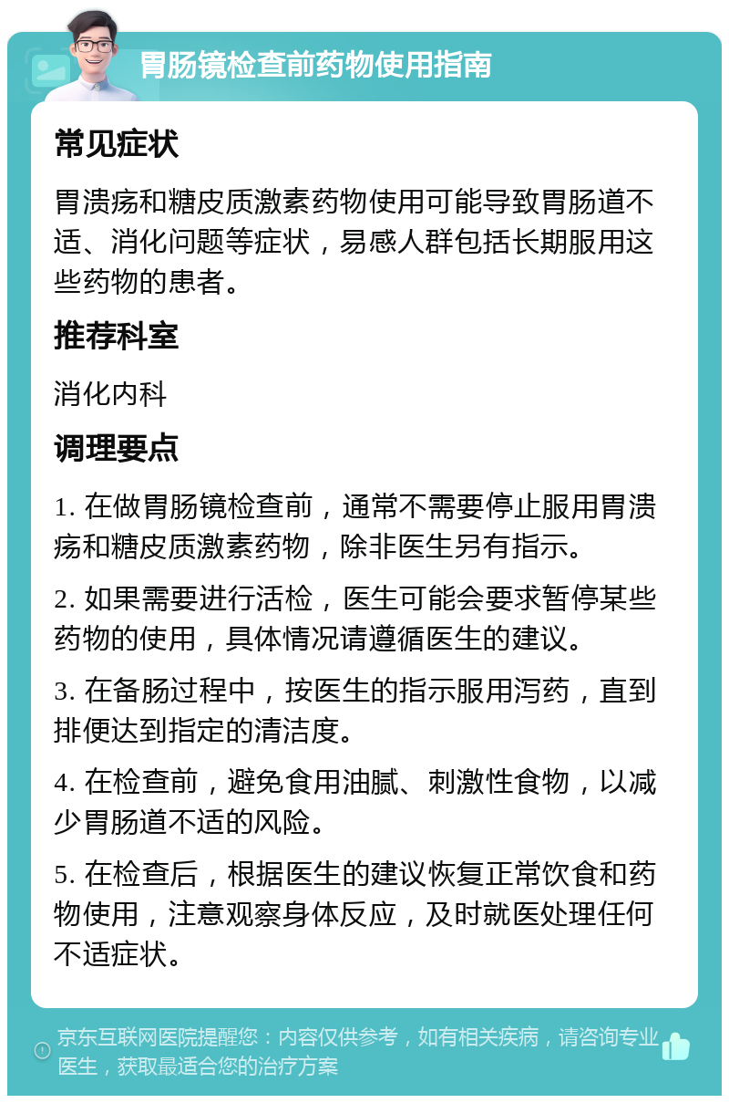 胃肠镜检查前药物使用指南 常见症状 胃溃疡和糖皮质激素药物使用可能导致胃肠道不适、消化问题等症状，易感人群包括长期服用这些药物的患者。 推荐科室 消化内科 调理要点 1. 在做胃肠镜检查前，通常不需要停止服用胃溃疡和糖皮质激素药物，除非医生另有指示。 2. 如果需要进行活检，医生可能会要求暂停某些药物的使用，具体情况请遵循医生的建议。 3. 在备肠过程中，按医生的指示服用泻药，直到排便达到指定的清洁度。 4. 在检查前，避免食用油腻、刺激性食物，以减少胃肠道不适的风险。 5. 在检查后，根据医生的建议恢复正常饮食和药物使用，注意观察身体反应，及时就医处理任何不适症状。