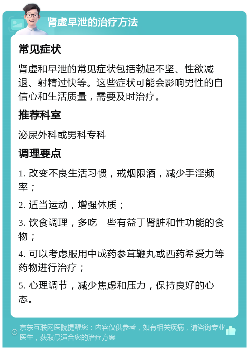 肾虚早泄的治疗方法 常见症状 肾虚和早泄的常见症状包括勃起不坚、性欲减退、射精过快等。这些症状可能会影响男性的自信心和生活质量，需要及时治疗。 推荐科室 泌尿外科或男科专科 调理要点 1. 改变不良生活习惯，戒烟限酒，减少手淫频率； 2. 适当运动，增强体质； 3. 饮食调理，多吃一些有益于肾脏和性功能的食物； 4. 可以考虑服用中成药参茸鞭丸或西药希爱力等药物进行治疗； 5. 心理调节，减少焦虑和压力，保持良好的心态。