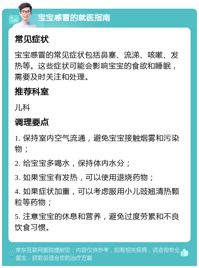 宝宝感冒的就医指南 常见症状 宝宝感冒的常见症状包括鼻塞、流涕、咳嗽、发热等。这些症状可能会影响宝宝的食欲和睡眠，需要及时关注和处理。 推荐科室 儿科 调理要点 1. 保持室内空气流通，避免宝宝接触烟雾和污染物； 2. 给宝宝多喝水，保持体内水分； 3. 如果宝宝有发热，可以使用退烧药物； 4. 如果症状加重，可以考虑服用小儿豉翘清热颗粒等药物； 5. 注意宝宝的休息和营养，避免过度劳累和不良饮食习惯。