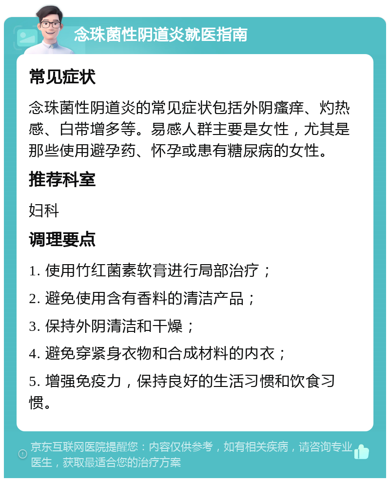 念珠菌性阴道炎就医指南 常见症状 念珠菌性阴道炎的常见症状包括外阴瘙痒、灼热感、白带增多等。易感人群主要是女性，尤其是那些使用避孕药、怀孕或患有糖尿病的女性。 推荐科室 妇科 调理要点 1. 使用竹红菌素软膏进行局部治疗； 2. 避免使用含有香料的清洁产品； 3. 保持外阴清洁和干燥； 4. 避免穿紧身衣物和合成材料的内衣； 5. 增强免疫力，保持良好的生活习惯和饮食习惯。