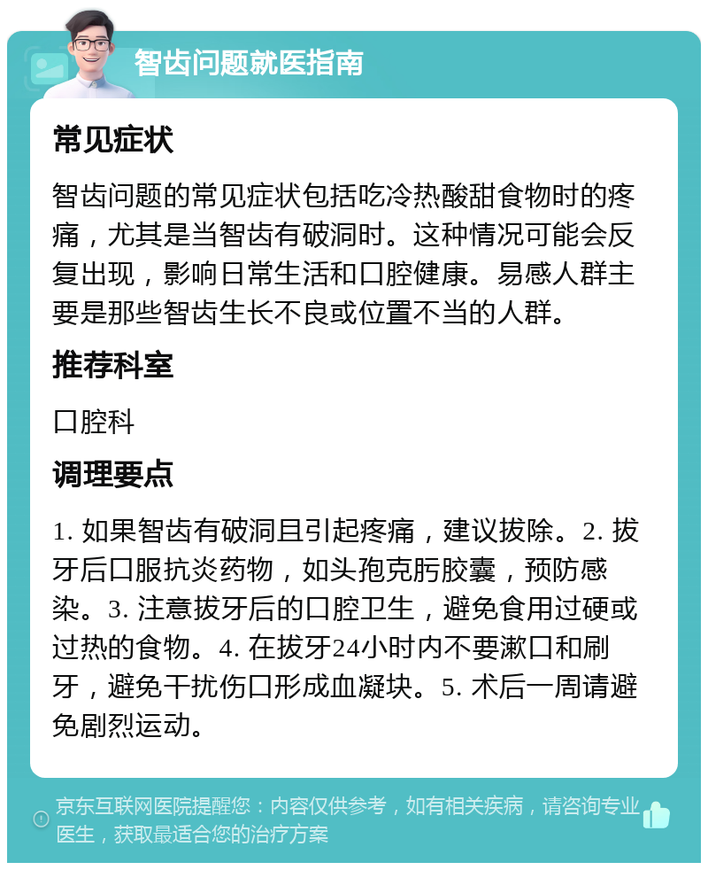 智齿问题就医指南 常见症状 智齿问题的常见症状包括吃冷热酸甜食物时的疼痛，尤其是当智齿有破洞时。这种情况可能会反复出现，影响日常生活和口腔健康。易感人群主要是那些智齿生长不良或位置不当的人群。 推荐科室 口腔科 调理要点 1. 如果智齿有破洞且引起疼痛，建议拔除。2. 拔牙后口服抗炎药物，如头孢克肟胶囊，预防感染。3. 注意拔牙后的口腔卫生，避免食用过硬或过热的食物。4. 在拔牙24小时内不要漱口和刷牙，避免干扰伤口形成血凝块。5. 术后一周请避免剧烈运动。