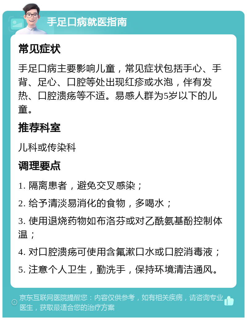 手足口病就医指南 常见症状 手足口病主要影响儿童，常见症状包括手心、手背、足心、口腔等处出现红疹或水泡，伴有发热、口腔溃疡等不适。易感人群为5岁以下的儿童。 推荐科室 儿科或传染科 调理要点 1. 隔离患者，避免交叉感染； 2. 给予清淡易消化的食物，多喝水； 3. 使用退烧药物如布洛芬或对乙酰氨基酚控制体温； 4. 对口腔溃疡可使用含氟漱口水或口腔消毒液； 5. 注意个人卫生，勤洗手，保持环境清洁通风。