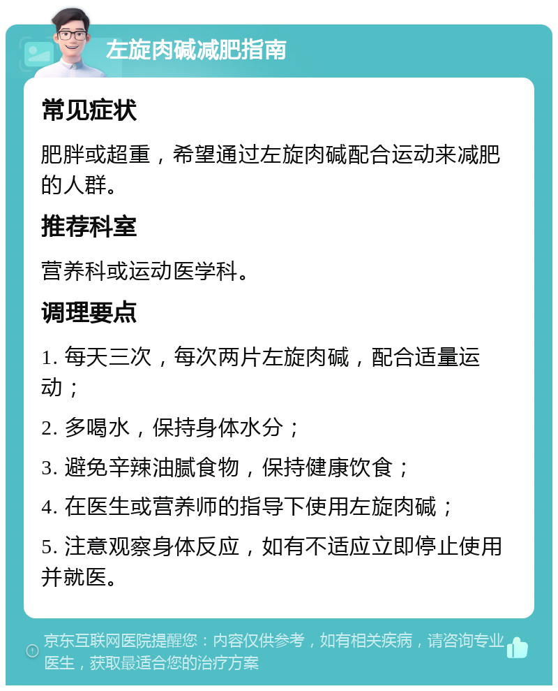 左旋肉碱减肥指南 常见症状 肥胖或超重，希望通过左旋肉碱配合运动来减肥的人群。 推荐科室 营养科或运动医学科。 调理要点 1. 每天三次，每次两片左旋肉碱，配合适量运动； 2. 多喝水，保持身体水分； 3. 避免辛辣油腻食物，保持健康饮食； 4. 在医生或营养师的指导下使用左旋肉碱； 5. 注意观察身体反应，如有不适应立即停止使用并就医。