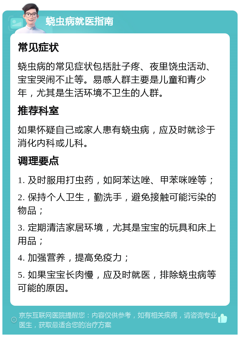 蛲虫病就医指南 常见症状 蛲虫病的常见症状包括肚子疼、夜里饶虫活动、宝宝哭闹不止等。易感人群主要是儿童和青少年，尤其是生活环境不卫生的人群。 推荐科室 如果怀疑自己或家人患有蛲虫病，应及时就诊于消化内科或儿科。 调理要点 1. 及时服用打虫药，如阿苯达唑、甲苯咪唑等； 2. 保持个人卫生，勤洗手，避免接触可能污染的物品； 3. 定期清洁家居环境，尤其是宝宝的玩具和床上用品； 4. 加强营养，提高免疫力； 5. 如果宝宝长肉慢，应及时就医，排除蛲虫病等可能的原因。