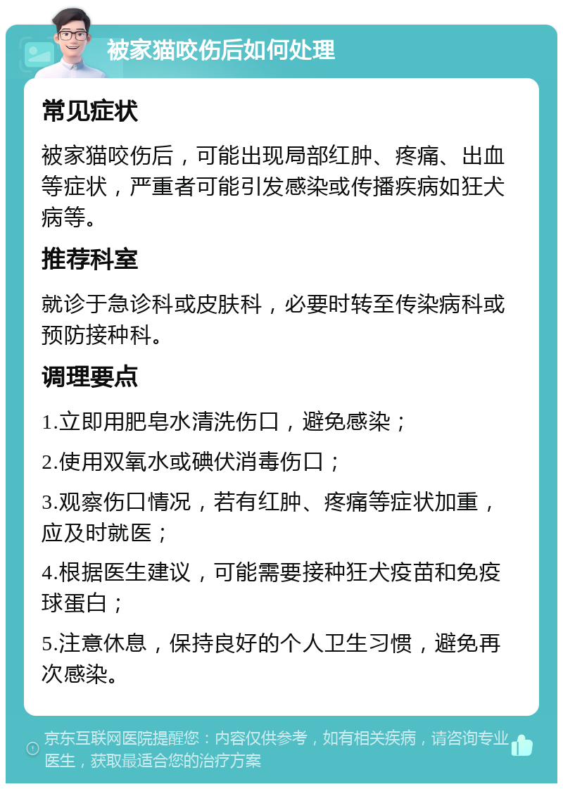 被家猫咬伤后如何处理 常见症状 被家猫咬伤后，可能出现局部红肿、疼痛、出血等症状，严重者可能引发感染或传播疾病如狂犬病等。 推荐科室 就诊于急诊科或皮肤科，必要时转至传染病科或预防接种科。 调理要点 1.立即用肥皂水清洗伤口，避免感染； 2.使用双氧水或碘伏消毒伤口； 3.观察伤口情况，若有红肿、疼痛等症状加重，应及时就医； 4.根据医生建议，可能需要接种狂犬疫苗和免疫球蛋白； 5.注意休息，保持良好的个人卫生习惯，避免再次感染。